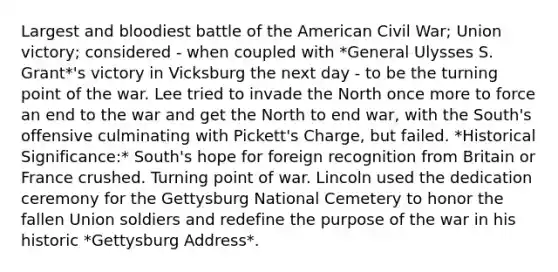 Largest and bloodiest battle of the American Civil War; Union victory; considered - when coupled with *General Ulysses S. Grant*'s victory in Vicksburg the next day - to be the turning point of the war. Lee tried to invade the North once more to force an end to the war and get the North to end war, with the South's offensive culminating with Pickett's Charge, but failed. *Historical Significance:* South's hope for foreign recognition from Britain or France crushed. Turning point of war. Lincoln used the dedication ceremony for the Gettysburg National Cemetery to honor the fallen Union soldiers and redefine the purpose of the war in his historic *Gettysburg Address*.