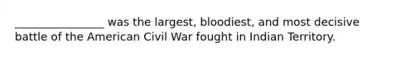 ________________ was the largest, bloodiest, and most decisive battle of the American Civil War fought in Indian Territory.