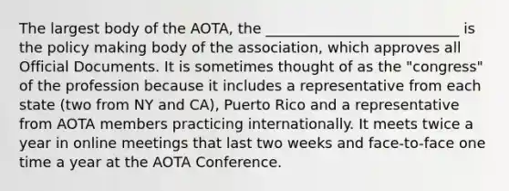 The largest body of the AOTA, the ___________________________ is the policy making body of the association, which approves all Official Documents. It is sometimes thought of as the "congress" of the profession because it includes a representative from each state (two from NY and CA), Puerto Rico and a representative from AOTA members practicing internationally. It meets twice a year in online meetings that last two weeks and face-to-face one time a year at the AOTA Conference.