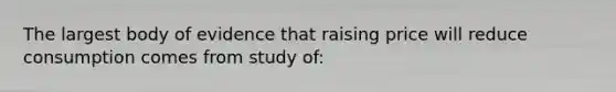 The largest body of evidence that raising price will reduce consumption comes from study of: