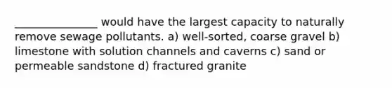 _______________ would have the largest capacity to naturally remove sewage pollutants. a) well-sorted, coarse gravel b) limestone with solution channels and caverns c) sand or permeable sandstone d) fractured granite