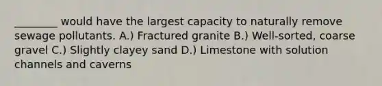 ________ would have the largest capacity to naturally remove sewage pollutants. A.) Fractured granite B.) Well-sorted, coarse gravel C.) Slightly clayey sand D.) Limestone with solution channels and caverns