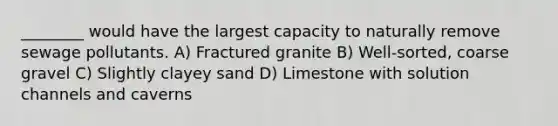 ________ would have the largest capacity to naturally remove sewage pollutants. A) Fractured granite B) Well-sorted, coarse gravel C) Slightly clayey sand D) Limestone with solution channels and caverns