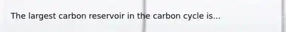 The largest carbon reservoir in the carbon cycle is...