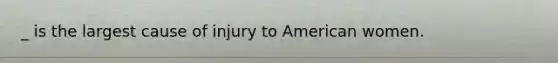 _ is the largest cause of injury to American women.