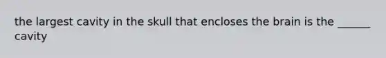 the largest cavity in the skull that encloses the brain is the ______ cavity