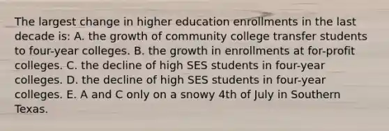 The largest change in higher education enrollments in the last decade is: A. the growth of community college transfer students to four-year colleges. B. the growth in enrollments at for-profit colleges. C. the decline of high SES students in four-year colleges. D. the decline of high SES students in four-year colleges. E. A and C only on a snowy 4th of July in Southern Texas.