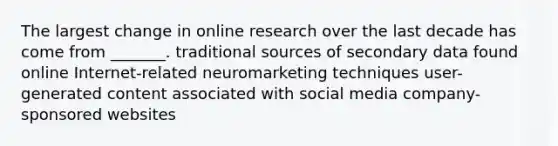 The largest change in online research over the last decade has come from _______. traditional sources of secondary data found online Internet-related neuromarketing techniques user-generated content associated with social media company-sponsored websites