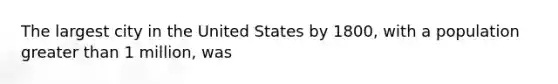 The largest city in the United States by 1800, with a population greater than 1 million, was