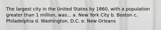 The largest city in the United States by 1860, with a population greater than 1 million, was... a. New York City b. Boston c. Philadelphia d. Washington, D.C. e. New Orleans