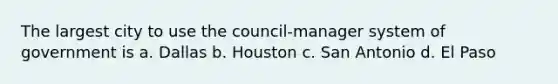 The largest city to use the council-manager system of government is a. Dallas b. Houston c. San Antonio d. El Paso