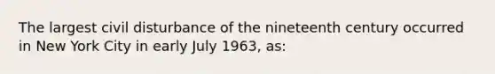 The largest civil disturbance of the nineteenth century occurred in New York City in early July 1963, as: