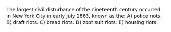 The largest civil disturbance of the nineteenth century occurred in New York City in early July 1863, known as the: A) police riots. B) draft riots. C) bread riots. D) zoot suit riots. E) housing riots.