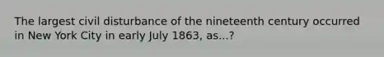 The largest civil disturbance of the nineteenth century occurred in New York City in early July 1863, as...?