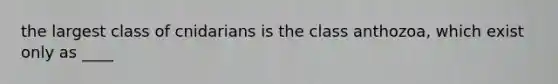 the largest class of cnidarians is the class anthozoa, which exist only as ____