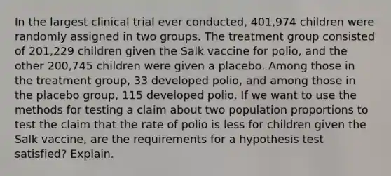 In the largest clinical trial ever conducted, 401,974 children were randomly assigned in two groups. The treatment group consisted of 201,229 children given the Salk vaccine for polio, and the other 200,745 children were given a placebo. Among those in the treatment group, 33 developed polio, and among those in the placebo group, 115 developed polio. If we want to use the methods for testing a claim about two population proportions to test the claim that the rate of polio is less for children given the Salk vaccine, are the requirements for a hypothesis test satisfied? Explain.