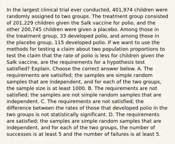 In the largest clinical trial ever​ conducted, 401,974 children were randomly assigned to two groups. The treatment group consisted of​ 201,229 children given the Salk vaccine for​ polio, and the other​ 200,745 children were given a placebo. Among those in the treatment​ group, 33 developed​ polio, and among those in the placebo​ group, 115 developed polio. If we want to use the methods for testing a claim about two population proportions to test the claim that the rate of polio is less for children given the Salk​ vaccine, are the requirements for a hypothesis test​ satisfied? Explain. Choose the correct answer below. A. The requirements are​ satisifed; the samples are simple random samples that are​ independent, and for each of the two​ groups, the sample size is at least 1000. B. The requirements are not​ satisfied; the samples are not simple random samples that are independent. C. The requirements are not​ satisfied; the difference between the rates of those that developed polio in the two groups is not statistically significant. D. The requirements are​ satisfied; the samples are simple random samples that are​ independent, and for each of the two​ groups, the number of successes is at least 5 and the number of failures is at least 5.