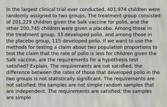 In the largest clinical trial ever​ conducted, 401,974 children were randomly assigned to two groups. The treatment group consisted of​ 201,229 children given the Salk vaccine for​ polio, and the other​ 200,745 children were given a placebo. Among those in the treatment​ group, 33 developed​ polio, and among those in the placebo​ group, 115 developed polio. If we want to use the methods for testing a claim about two population proportions to test the claim that the rate of polio is less for children given the Salk​ vaccine, are the requirements for a hypothesis test​ satisfied? Explain. The requirements are not​ satisfied; the difference between the rates of those that developed polio in the two groups is not statistically significant. The requirements are not​ satisfied; the samples are not simple random samples that are independent. The requirements are​ satisfied; the samples are simple