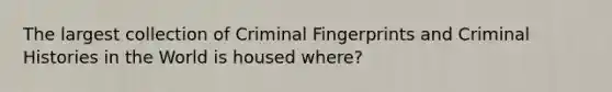 The largest collection of Criminal Fingerprints and Criminal Histories in the World is housed where?