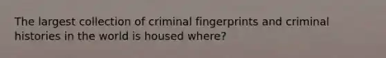 The largest collection of criminal fingerprints and criminal histories in the world is housed where?