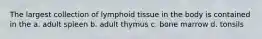 The largest collection of lymphoid tissue in the body is contained in the a. adult spleen b. adult thymus c. bone marrow d. tonsils