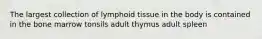 The largest collection of lymphoid tissue in the body is contained in the bone marrow tonsils adult thymus adult spleen