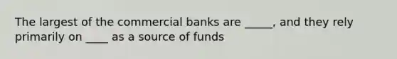 The largest of the commercial banks are _____, and they rely primarily on ____ as a source of funds