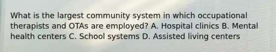 What is the largest community system in which occupational therapists and OTAs are employed? A. Hospital clinics B. Mental health centers C. School systems D. Assisted living centers