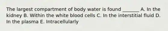 The largest compartment of body water is found _______ A. In the kidney B. Within the white blood cells C. In the interstitial fluid D. In the plasma E. Intracellularly