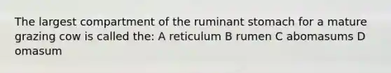 The largest compartment of the ruminant stomach for a mature grazing cow is called the: A reticulum B rumen C abomasums D omasum