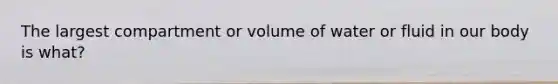 The largest compartment or volume of water or fluid in our body is what?