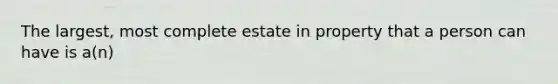 The largest, most complete estate in property that a person can have is a(n)