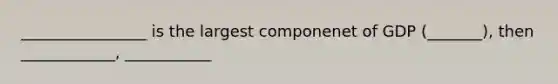 ________________ is the largest componenet of GDP (_______), then ____________, ___________