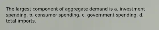 The largest component of aggregate demand is a. investment spending. b. consumer spending. c. government spending. d. total imports.