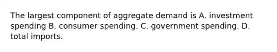 The largest component of aggregate demand is A. investment spending B. consumer spending. C. government spending. D. total imports.