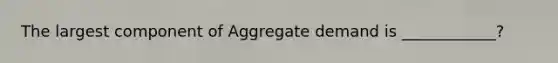 The largest component of Aggregate demand is ____________?