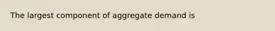 The largest component of aggregate demand is