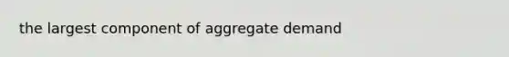 the largest component of aggregate demand