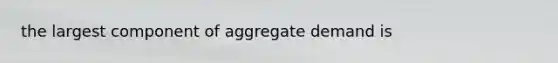 the largest component of aggregate demand is