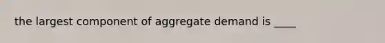 the largest component of aggregate demand is ____