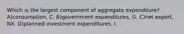 Which is the largest component of aggregate expenditure? A)consumption, C. B)government expenditures, G. C)net export, NX. D)planned investment expenditures, I.