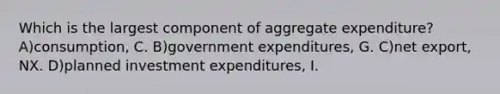 Which is the largest component of aggregate expenditure? A)consumption, C. B)government expenditures, G. C)net export, NX. D)planned investment expenditures, I.