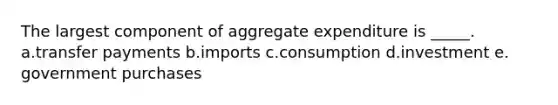 The largest component of aggregate expenditure is _____.​ a.transfer payments​ b.imports​ c.consumption​ d.investment​ e.​government purchases