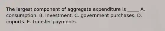 The largest component of aggregate expenditure is _____ A. consumption. B. investment. C. government purchases. D. imports. E. transfer payments.