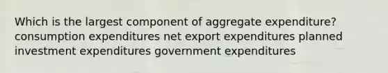 Which is the largest component of aggregate expenditure? consumption expenditures net export expenditures planned investment expenditures government expenditures