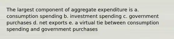 The largest component of aggregate expenditure is a. consumption spending b. investment spending c. government purchases d. net exports e. a virtual tie between consumption spending and government purchases