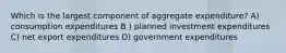 Which is the largest component of aggregate expenditure? A) consumption expenditures B ) planned investment expenditures C) net export expenditures D) government expenditures