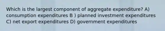 Which is the largest component of aggregate expenditure? A) consumption expenditures B ) planned investment expenditures C) net export expenditures D) government expenditures