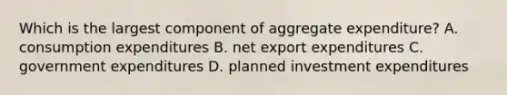 Which is the largest component of aggregate expenditure? A. consumption expenditures B. net export expenditures C. government expenditures D. planned investment expenditures