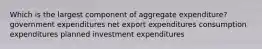 Which is the largest component of aggregate expenditure? government expenditures net export expenditures consumption expenditures planned investment expenditures